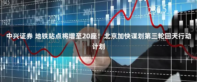 中兴证券 地铁站点将增至20座！北京加快谋划第三轮回天行动计划