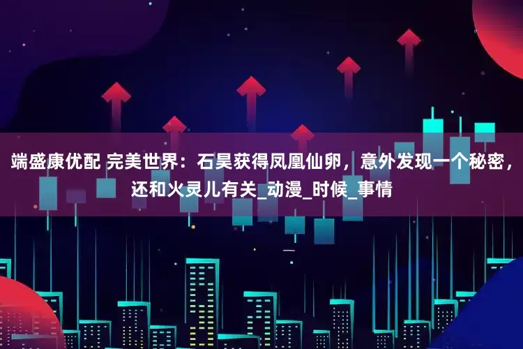 端盛康优配 完美世界：石昊获得凤凰仙卵，意外发现一个秘密，还和火灵儿有关_动漫_时候_事情