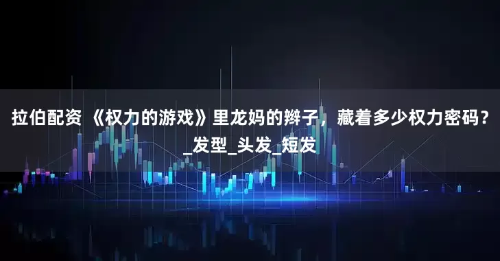 拉伯配资 《权力的游戏》里龙妈的辫子，藏着多少权力密码？_发型_头发_短发