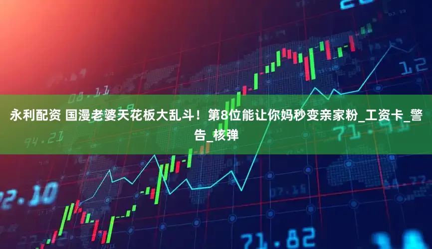 永利配资 国漫老婆天花板大乱斗！第8位能让你妈秒变亲家粉_工资卡_警告_核弹
