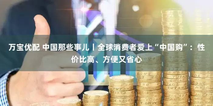 万宝优配 中国那些事儿丨全球消费者爱上“中国购”：性价比高、方便又省心