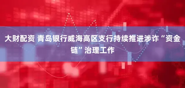 大财配资 青岛银行威海高区支行持续推进涉诈“资金链”治理工作