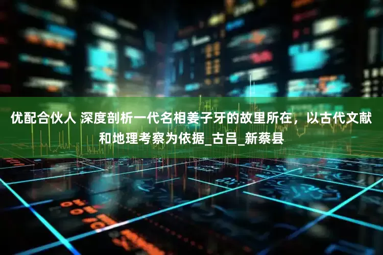 优配合伙人 深度剖析一代名相姜子牙的故里所在，以古代文献和地理考察为依据_古吕_新蔡县