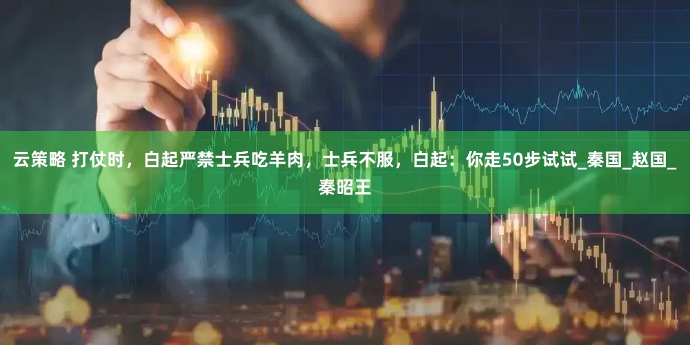 云策略 打仗时，白起严禁士兵吃羊肉，士兵不服，白起：你走50步试试_秦国_赵国_秦昭王