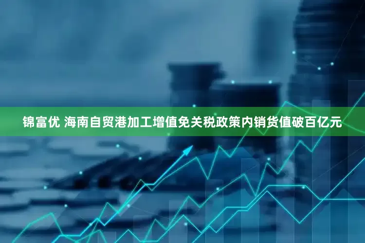锦富优 海南自贸港加工增值免关税政策内销货值破百亿元