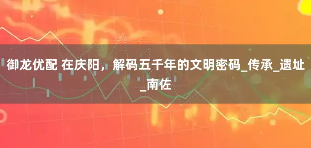御龙优配 在庆阳，解码五千年的文明密码_传承_遗址_南佐