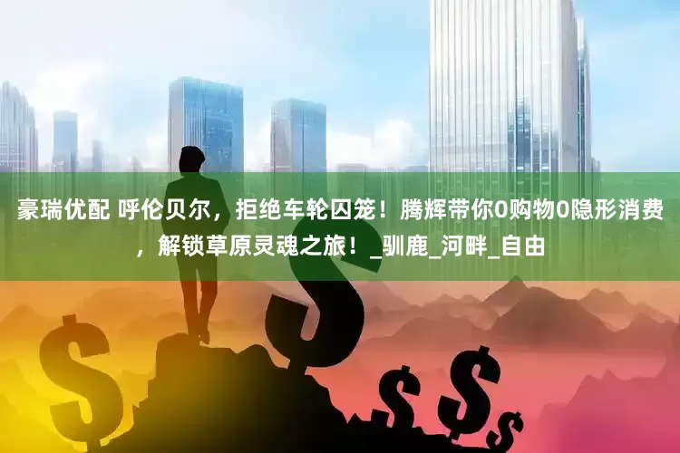 豪瑞优配 呼伦贝尔，拒绝车轮囚笼！腾辉带你0购物0隐形消费，解锁草原灵魂之旅！_驯鹿_河畔_自由