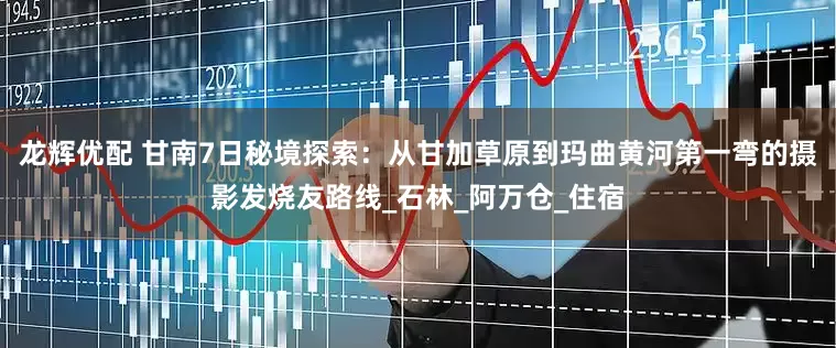龙辉优配 甘南7日秘境探索：从甘加草原到玛曲黄河第一弯的摄影发烧友路线_石林_阿万仓_住宿