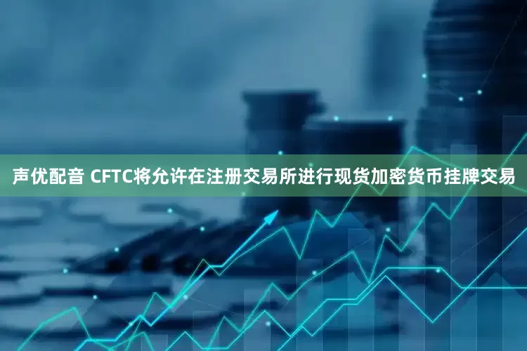 声优配音 CFTC将允许在注册交易所进行现货加密货币挂牌交易