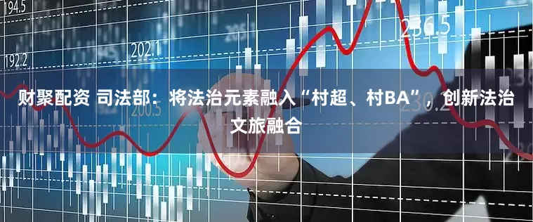 财聚配资 司法部：将法治元素融入“村超、村BA”，创新法治文旅融合